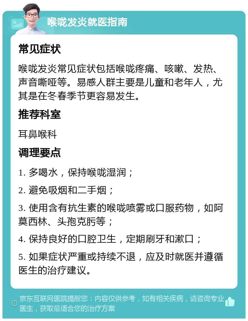 喉咙发炎就医指南 常见症状 喉咙发炎常见症状包括喉咙疼痛、咳嗽、发热、声音嘶哑等。易感人群主要是儿童和老年人，尤其是在冬春季节更容易发生。 推荐科室 耳鼻喉科 调理要点 1. 多喝水，保持喉咙湿润； 2. 避免吸烟和二手烟； 3. 使用含有抗生素的喉咙喷雾或口服药物，如阿莫西林、头孢克肟等； 4. 保持良好的口腔卫生，定期刷牙和漱口； 5. 如果症状严重或持续不退，应及时就医并遵循医生的治疗建议。