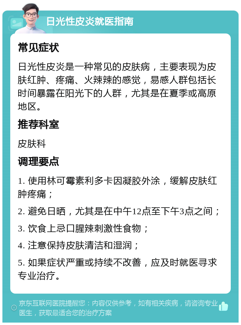 日光性皮炎就医指南 常见症状 日光性皮炎是一种常见的皮肤病，主要表现为皮肤红肿、疼痛、火辣辣的感觉，易感人群包括长时间暴露在阳光下的人群，尤其是在夏季或高原地区。 推荐科室 皮肤科 调理要点 1. 使用林可霉素利多卡因凝胶外涂，缓解皮肤红肿疼痛； 2. 避免日晒，尤其是在中午12点至下午3点之间； 3. 饮食上忌口腥辣刺激性食物； 4. 注意保持皮肤清洁和湿润； 5. 如果症状严重或持续不改善，应及时就医寻求专业治疗。