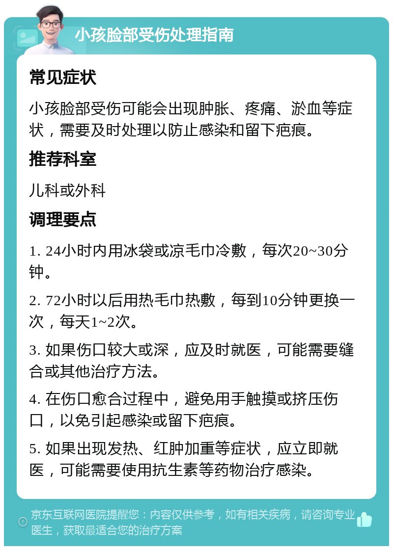 小孩脸部受伤处理指南 常见症状 小孩脸部受伤可能会出现肿胀、疼痛、淤血等症状，需要及时处理以防止感染和留下疤痕。 推荐科室 儿科或外科 调理要点 1. 24小时内用冰袋或凉毛巾冷敷，每次20~30分钟。 2. 72小时以后用热毛巾热敷，每到10分钟更换一次，每天1~2次。 3. 如果伤口较大或深，应及时就医，可能需要缝合或其他治疗方法。 4. 在伤口愈合过程中，避免用手触摸或挤压伤口，以免引起感染或留下疤痕。 5. 如果出现发热、红肿加重等症状，应立即就医，可能需要使用抗生素等药物治疗感染。