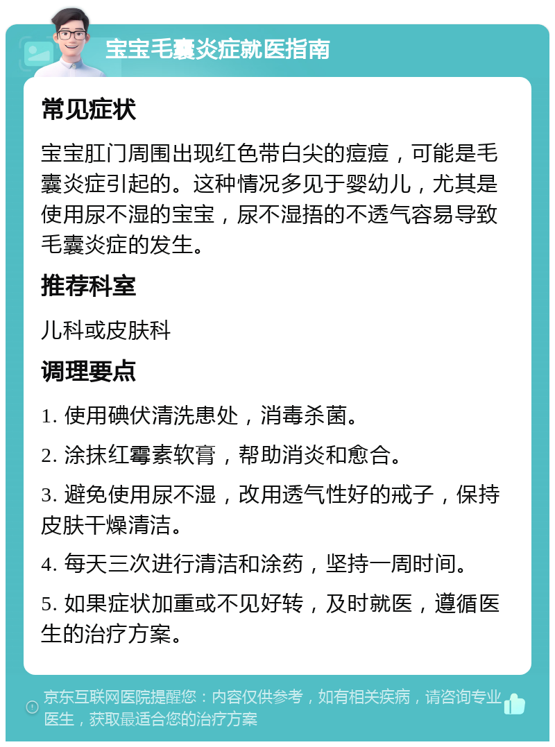 宝宝毛囊炎症就医指南 常见症状 宝宝肛门周围出现红色带白尖的痘痘，可能是毛囊炎症引起的。这种情况多见于婴幼儿，尤其是使用尿不湿的宝宝，尿不湿捂的不透气容易导致毛囊炎症的发生。 推荐科室 儿科或皮肤科 调理要点 1. 使用碘伏清洗患处，消毒杀菌。 2. 涂抹红霉素软膏，帮助消炎和愈合。 3. 避免使用尿不湿，改用透气性好的戒子，保持皮肤干燥清洁。 4. 每天三次进行清洁和涂药，坚持一周时间。 5. 如果症状加重或不见好转，及时就医，遵循医生的治疗方案。