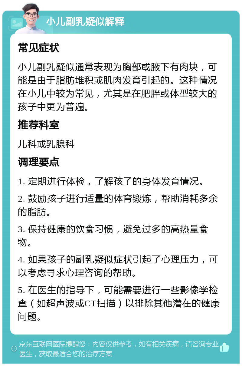 小儿副乳疑似解释 常见症状 小儿副乳疑似通常表现为胸部或腋下有肉块，可能是由于脂肪堆积或肌肉发育引起的。这种情况在小儿中较为常见，尤其是在肥胖或体型较大的孩子中更为普遍。 推荐科室 儿科或乳腺科 调理要点 1. 定期进行体检，了解孩子的身体发育情况。 2. 鼓励孩子进行适量的体育锻炼，帮助消耗多余的脂肪。 3. 保持健康的饮食习惯，避免过多的高热量食物。 4. 如果孩子的副乳疑似症状引起了心理压力，可以考虑寻求心理咨询的帮助。 5. 在医生的指导下，可能需要进行一些影像学检查（如超声波或CT扫描）以排除其他潜在的健康问题。