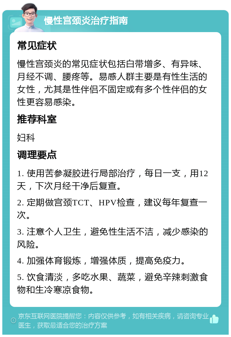 慢性宫颈炎治疗指南 常见症状 慢性宫颈炎的常见症状包括白带增多、有异味、月经不调、腰疼等。易感人群主要是有性生活的女性，尤其是性伴侣不固定或有多个性伴侣的女性更容易感染。 推荐科室 妇科 调理要点 1. 使用苦参凝胶进行局部治疗，每日一支，用12天，下次月经干净后复查。 2. 定期做宫颈TCT、HPV检查，建议每年复查一次。 3. 注意个人卫生，避免性生活不洁，减少感染的风险。 4. 加强体育锻炼，增强体质，提高免疫力。 5. 饮食清淡，多吃水果、蔬菜，避免辛辣刺激食物和生冷寒凉食物。