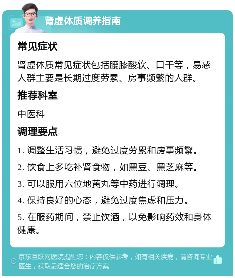 肾虚体质调养指南 常见症状 肾虚体质常见症状包括腰膝酸软、口干等，易感人群主要是长期过度劳累、房事频繁的人群。 推荐科室 中医科 调理要点 1. 调整生活习惯，避免过度劳累和房事频繁。 2. 饮食上多吃补肾食物，如黑豆、黑芝麻等。 3. 可以服用六位地黄丸等中药进行调理。 4. 保持良好的心态，避免过度焦虑和压力。 5. 在服药期间，禁止饮酒，以免影响药效和身体健康。