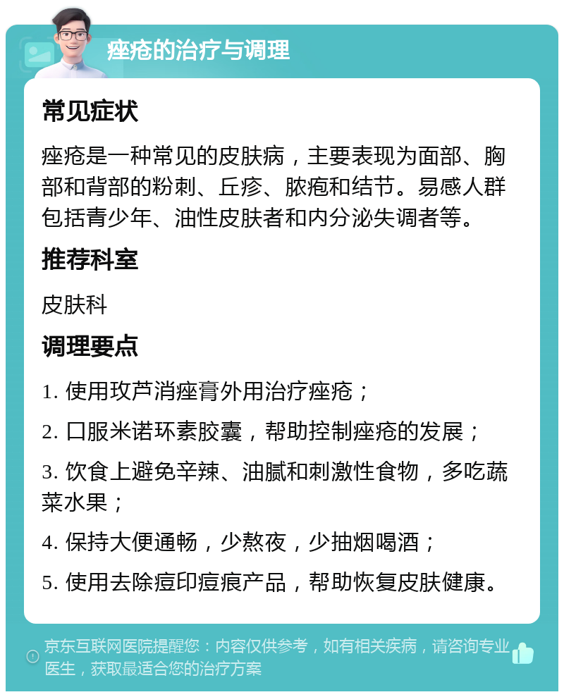 痤疮的治疗与调理 常见症状 痤疮是一种常见的皮肤病，主要表现为面部、胸部和背部的粉刺、丘疹、脓疱和结节。易感人群包括青少年、油性皮肤者和内分泌失调者等。 推荐科室 皮肤科 调理要点 1. 使用玫芦消痤膏外用治疗痤疮； 2. 口服米诺环素胶囊，帮助控制痤疮的发展； 3. 饮食上避免辛辣、油腻和刺激性食物，多吃蔬菜水果； 4. 保持大便通畅，少熬夜，少抽烟喝酒； 5. 使用去除痘印痘痕产品，帮助恢复皮肤健康。