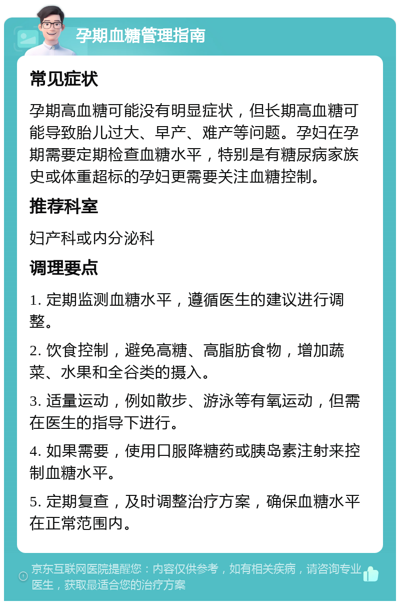 孕期血糖管理指南 常见症状 孕期高血糖可能没有明显症状，但长期高血糖可能导致胎儿过大、早产、难产等问题。孕妇在孕期需要定期检查血糖水平，特别是有糖尿病家族史或体重超标的孕妇更需要关注血糖控制。 推荐科室 妇产科或内分泌科 调理要点 1. 定期监测血糖水平，遵循医生的建议进行调整。 2. 饮食控制，避免高糖、高脂肪食物，增加蔬菜、水果和全谷类的摄入。 3. 适量运动，例如散步、游泳等有氧运动，但需在医生的指导下进行。 4. 如果需要，使用口服降糖药或胰岛素注射来控制血糖水平。 5. 定期复查，及时调整治疗方案，确保血糖水平在正常范围内。