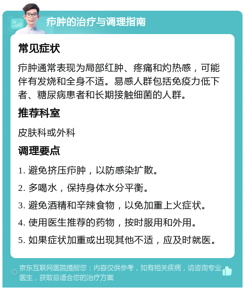 疖肿的治疗与调理指南 常见症状 疖肿通常表现为局部红肿、疼痛和灼热感，可能伴有发烧和全身不适。易感人群包括免疫力低下者、糖尿病患者和长期接触细菌的人群。 推荐科室 皮肤科或外科 调理要点 1. 避免挤压疖肿，以防感染扩散。 2. 多喝水，保持身体水分平衡。 3. 避免酒精和辛辣食物，以免加重上火症状。 4. 使用医生推荐的药物，按时服用和外用。 5. 如果症状加重或出现其他不适，应及时就医。