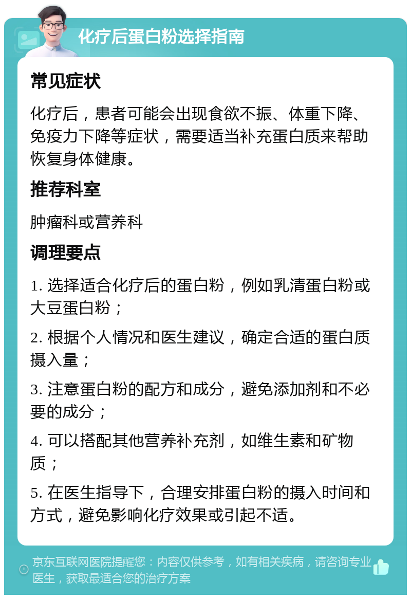 化疗后蛋白粉选择指南 常见症状 化疗后，患者可能会出现食欲不振、体重下降、免疫力下降等症状，需要适当补充蛋白质来帮助恢复身体健康。 推荐科室 肿瘤科或营养科 调理要点 1. 选择适合化疗后的蛋白粉，例如乳清蛋白粉或大豆蛋白粉； 2. 根据个人情况和医生建议，确定合适的蛋白质摄入量； 3. 注意蛋白粉的配方和成分，避免添加剂和不必要的成分； 4. 可以搭配其他营养补充剂，如维生素和矿物质； 5. 在医生指导下，合理安排蛋白粉的摄入时间和方式，避免影响化疗效果或引起不适。