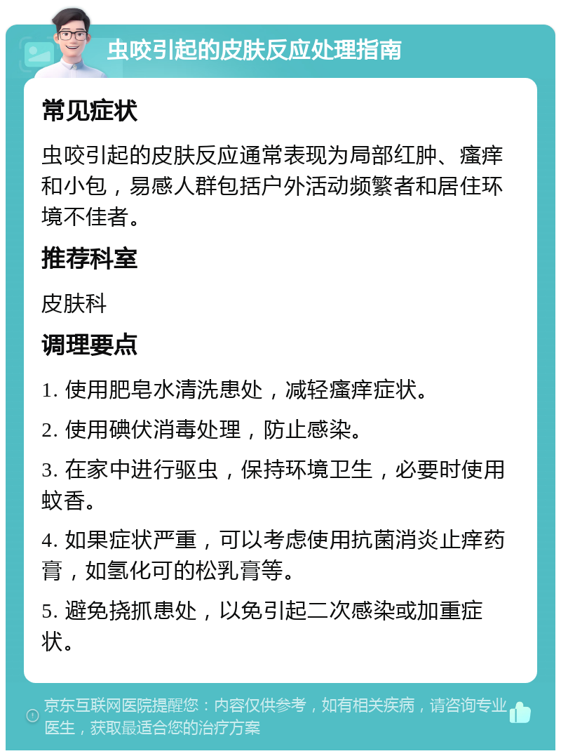 虫咬引起的皮肤反应处理指南 常见症状 虫咬引起的皮肤反应通常表现为局部红肿、瘙痒和小包，易感人群包括户外活动频繁者和居住环境不佳者。 推荐科室 皮肤科 调理要点 1. 使用肥皂水清洗患处，减轻瘙痒症状。 2. 使用碘伏消毒处理，防止感染。 3. 在家中进行驱虫，保持环境卫生，必要时使用蚊香。 4. 如果症状严重，可以考虑使用抗菌消炎止痒药膏，如氢化可的松乳膏等。 5. 避免挠抓患处，以免引起二次感染或加重症状。