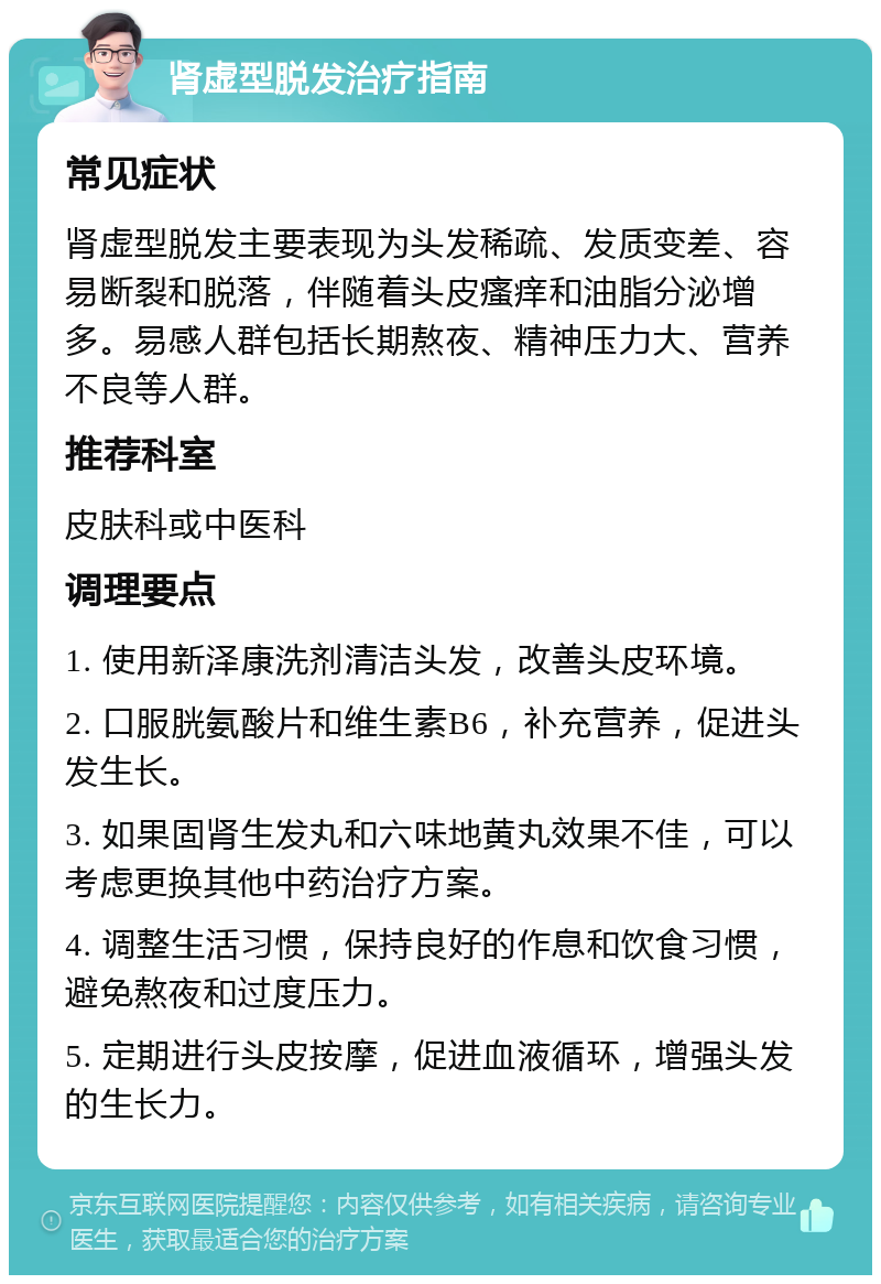 肾虚型脱发治疗指南 常见症状 肾虚型脱发主要表现为头发稀疏、发质变差、容易断裂和脱落，伴随着头皮瘙痒和油脂分泌增多。易感人群包括长期熬夜、精神压力大、营养不良等人群。 推荐科室 皮肤科或中医科 调理要点 1. 使用新泽康洗剂清洁头发，改善头皮环境。 2. 口服胱氨酸片和维生素B6，补充营养，促进头发生长。 3. 如果固肾生发丸和六味地黄丸效果不佳，可以考虑更换其他中药治疗方案。 4. 调整生活习惯，保持良好的作息和饮食习惯，避免熬夜和过度压力。 5. 定期进行头皮按摩，促进血液循环，增强头发的生长力。