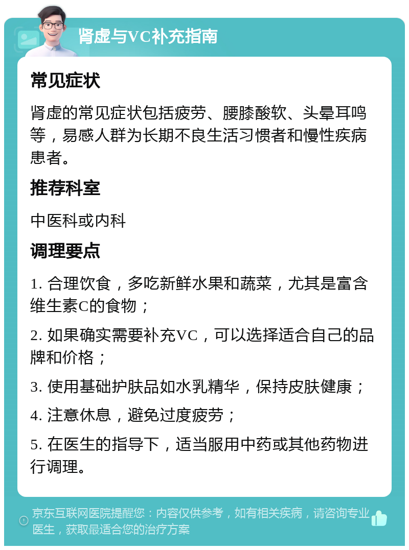 肾虚与VC补充指南 常见症状 肾虚的常见症状包括疲劳、腰膝酸软、头晕耳鸣等，易感人群为长期不良生活习惯者和慢性疾病患者。 推荐科室 中医科或内科 调理要点 1. 合理饮食，多吃新鲜水果和蔬菜，尤其是富含维生素C的食物； 2. 如果确实需要补充VC，可以选择适合自己的品牌和价格； 3. 使用基础护肤品如水乳精华，保持皮肤健康； 4. 注意休息，避免过度疲劳； 5. 在医生的指导下，适当服用中药或其他药物进行调理。