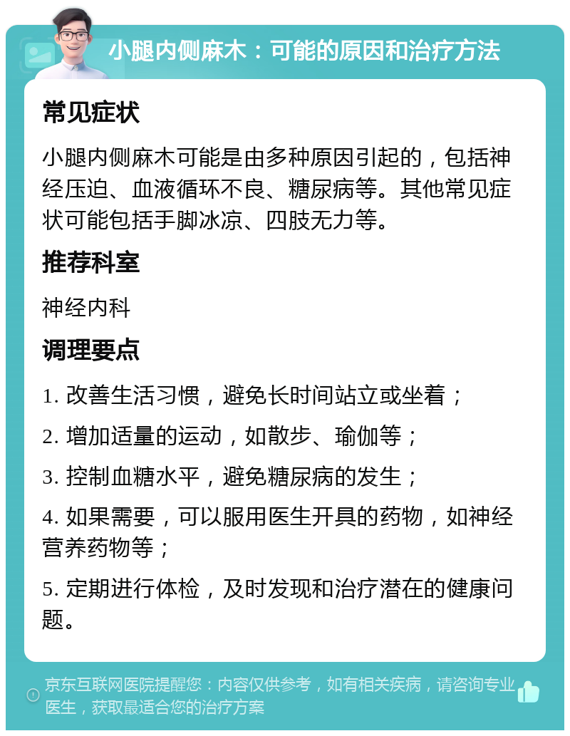 小腿内侧麻木：可能的原因和治疗方法 常见症状 小腿内侧麻木可能是由多种原因引起的，包括神经压迫、血液循环不良、糖尿病等。其他常见症状可能包括手脚冰凉、四肢无力等。 推荐科室 神经内科 调理要点 1. 改善生活习惯，避免长时间站立或坐着； 2. 增加适量的运动，如散步、瑜伽等； 3. 控制血糖水平，避免糖尿病的发生； 4. 如果需要，可以服用医生开具的药物，如神经营养药物等； 5. 定期进行体检，及时发现和治疗潜在的健康问题。