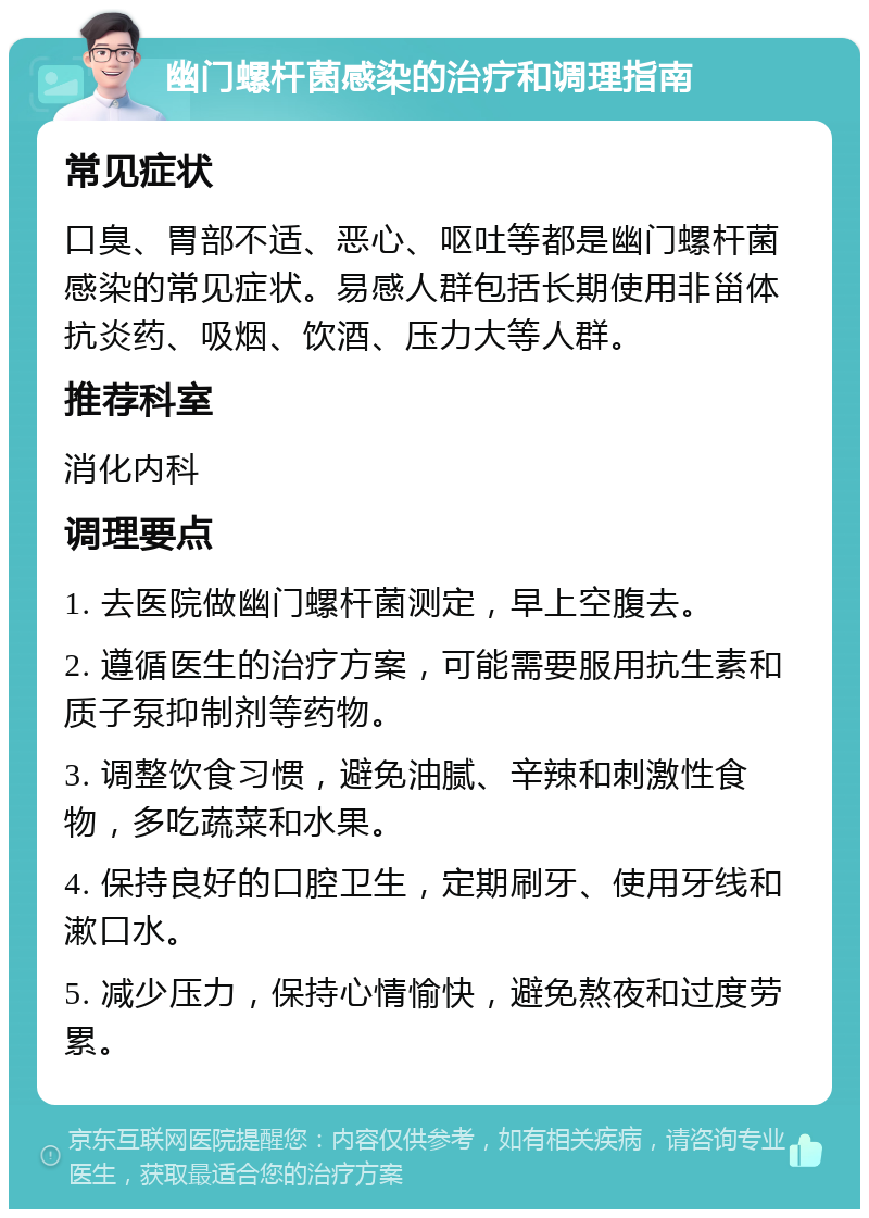 幽门螺杆菌感染的治疗和调理指南 常见症状 口臭、胃部不适、恶心、呕吐等都是幽门螺杆菌感染的常见症状。易感人群包括长期使用非甾体抗炎药、吸烟、饮酒、压力大等人群。 推荐科室 消化内科 调理要点 1. 去医院做幽门螺杆菌测定，早上空腹去。 2. 遵循医生的治疗方案，可能需要服用抗生素和质子泵抑制剂等药物。 3. 调整饮食习惯，避免油腻、辛辣和刺激性食物，多吃蔬菜和水果。 4. 保持良好的口腔卫生，定期刷牙、使用牙线和漱口水。 5. 减少压力，保持心情愉快，避免熬夜和过度劳累。