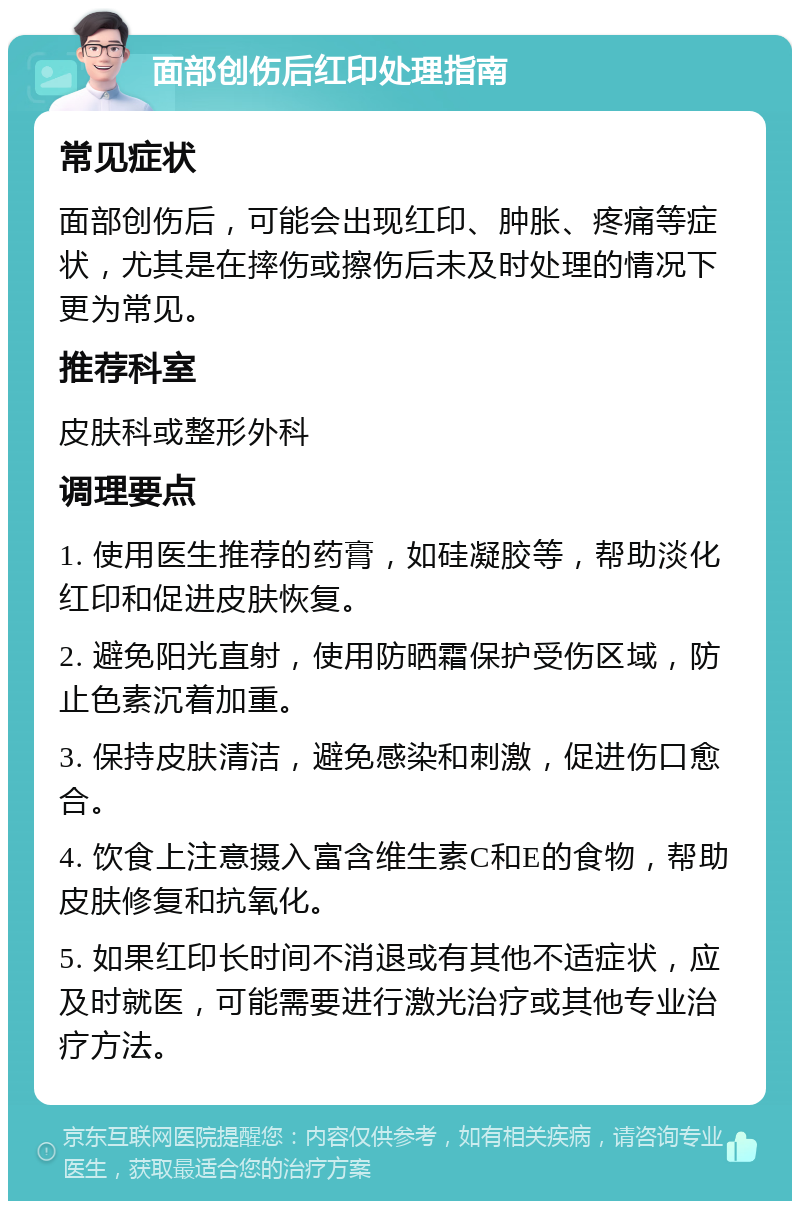 面部创伤后红印处理指南 常见症状 面部创伤后，可能会出现红印、肿胀、疼痛等症状，尤其是在摔伤或擦伤后未及时处理的情况下更为常见。 推荐科室 皮肤科或整形外科 调理要点 1. 使用医生推荐的药膏，如硅凝胶等，帮助淡化红印和促进皮肤恢复。 2. 避免阳光直射，使用防晒霜保护受伤区域，防止色素沉着加重。 3. 保持皮肤清洁，避免感染和刺激，促进伤口愈合。 4. 饮食上注意摄入富含维生素C和E的食物，帮助皮肤修复和抗氧化。 5. 如果红印长时间不消退或有其他不适症状，应及时就医，可能需要进行激光治疗或其他专业治疗方法。