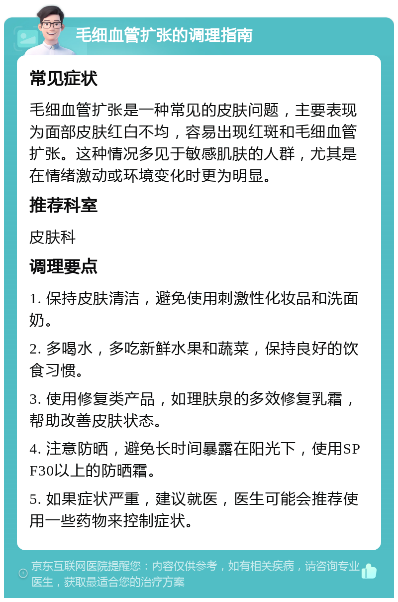 毛细血管扩张的调理指南 常见症状 毛细血管扩张是一种常见的皮肤问题，主要表现为面部皮肤红白不均，容易出现红斑和毛细血管扩张。这种情况多见于敏感肌肤的人群，尤其是在情绪激动或环境变化时更为明显。 推荐科室 皮肤科 调理要点 1. 保持皮肤清洁，避免使用刺激性化妆品和洗面奶。 2. 多喝水，多吃新鲜水果和蔬菜，保持良好的饮食习惯。 3. 使用修复类产品，如理肤泉的多效修复乳霜，帮助改善皮肤状态。 4. 注意防晒，避免长时间暴露在阳光下，使用SPF30以上的防晒霜。 5. 如果症状严重，建议就医，医生可能会推荐使用一些药物来控制症状。