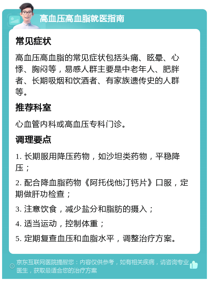 高血压高血脂就医指南 常见症状 高血压高血脂的常见症状包括头痛、眩晕、心悸、胸闷等，易感人群主要是中老年人、肥胖者、长期吸烟和饮酒者、有家族遗传史的人群等。 推荐科室 心血管内科或高血压专科门诊。 调理要点 1. 长期服用降压药物，如沙坦类药物，平稳降压； 2. 配合降血脂药物《阿托伐他汀钙片》口服，定期做肝功检查； 3. 注意饮食，减少盐分和脂肪的摄入； 4. 适当运动，控制体重； 5. 定期复查血压和血脂水平，调整治疗方案。