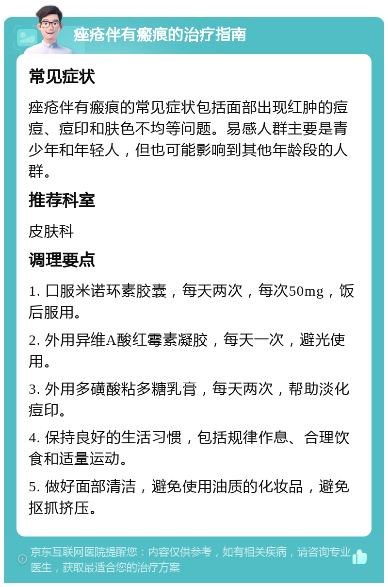 痤疮伴有瘢痕的治疗指南 常见症状 痤疮伴有瘢痕的常见症状包括面部出现红肿的痘痘、痘印和肤色不均等问题。易感人群主要是青少年和年轻人，但也可能影响到其他年龄段的人群。 推荐科室 皮肤科 调理要点 1. 口服米诺环素胶囊，每天两次，每次50mg，饭后服用。 2. 外用异维A酸红霉素凝胶，每天一次，避光使用。 3. 外用多磺酸粘多糖乳膏，每天两次，帮助淡化痘印。 4. 保持良好的生活习惯，包括规律作息、合理饮食和适量运动。 5. 做好面部清洁，避免使用油质的化妆品，避免抠抓挤压。