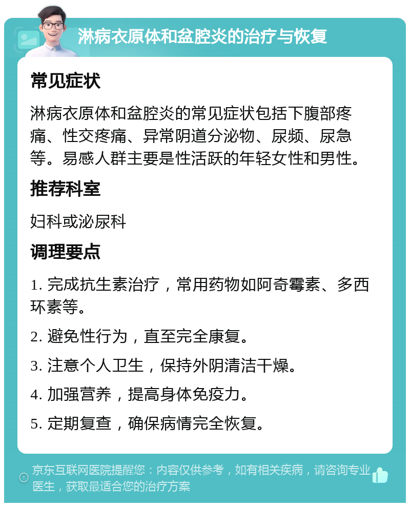 淋病衣原体和盆腔炎的治疗与恢复 常见症状 淋病衣原体和盆腔炎的常见症状包括下腹部疼痛、性交疼痛、异常阴道分泌物、尿频、尿急等。易感人群主要是性活跃的年轻女性和男性。 推荐科室 妇科或泌尿科 调理要点 1. 完成抗生素治疗，常用药物如阿奇霉素、多西环素等。 2. 避免性行为，直至完全康复。 3. 注意个人卫生，保持外阴清洁干燥。 4. 加强营养，提高身体免疫力。 5. 定期复查，确保病情完全恢复。