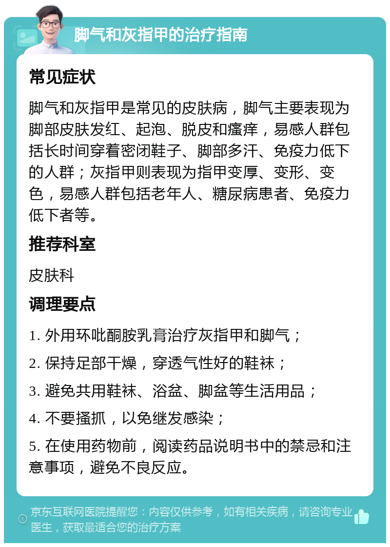 脚气和灰指甲的治疗指南 常见症状 脚气和灰指甲是常见的皮肤病，脚气主要表现为脚部皮肤发红、起泡、脱皮和瘙痒，易感人群包括长时间穿着密闭鞋子、脚部多汗、免疫力低下的人群；灰指甲则表现为指甲变厚、变形、变色，易感人群包括老年人、糖尿病患者、免疫力低下者等。 推荐科室 皮肤科 调理要点 1. 外用环吡酮胺乳膏治疗灰指甲和脚气； 2. 保持足部干燥，穿透气性好的鞋袜； 3. 避免共用鞋袜、浴盆、脚盆等生活用品； 4. 不要搔抓，以免继发感染； 5. 在使用药物前，阅读药品说明书中的禁忌和注意事项，避免不良反应。