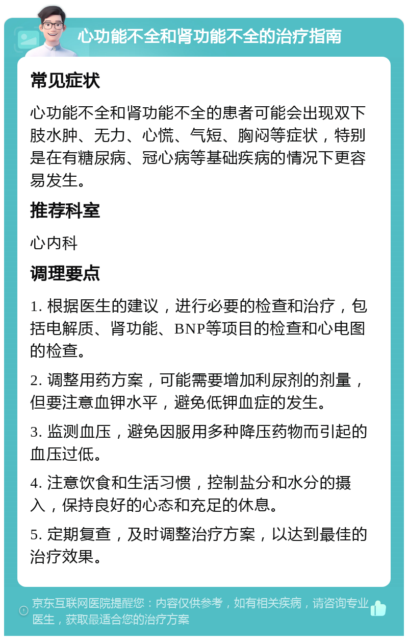 心功能不全和肾功能不全的治疗指南 常见症状 心功能不全和肾功能不全的患者可能会出现双下肢水肿、无力、心慌、气短、胸闷等症状，特别是在有糖尿病、冠心病等基础疾病的情况下更容易发生。 推荐科室 心内科 调理要点 1. 根据医生的建议，进行必要的检查和治疗，包括电解质、肾功能、BNP等项目的检查和心电图的检查。 2. 调整用药方案，可能需要增加利尿剂的剂量，但要注意血钾水平，避免低钾血症的发生。 3. 监测血压，避免因服用多种降压药物而引起的血压过低。 4. 注意饮食和生活习惯，控制盐分和水分的摄入，保持良好的心态和充足的休息。 5. 定期复查，及时调整治疗方案，以达到最佳的治疗效果。