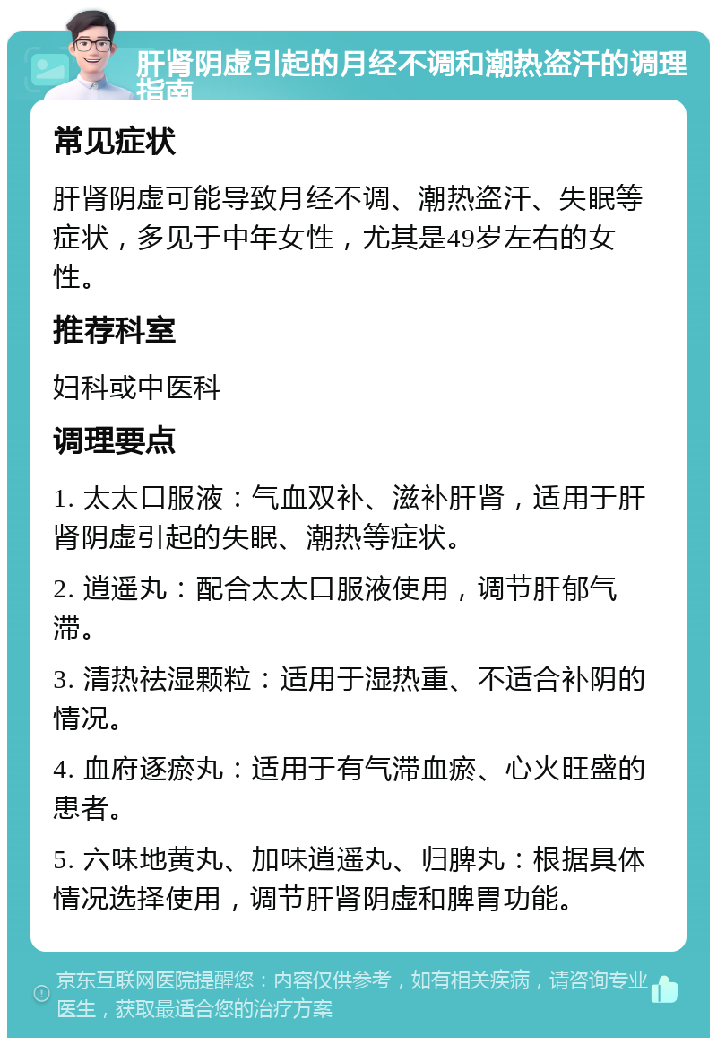 肝肾阴虚引起的月经不调和潮热盗汗的调理指南 常见症状 肝肾阴虚可能导致月经不调、潮热盗汗、失眠等症状，多见于中年女性，尤其是49岁左右的女性。 推荐科室 妇科或中医科 调理要点 1. 太太口服液：气血双补、滋补肝肾，适用于肝肾阴虚引起的失眠、潮热等症状。 2. 逍遥丸：配合太太口服液使用，调节肝郁气滞。 3. 清热祛湿颗粒：适用于湿热重、不适合补阴的情况。 4. 血府逐瘀丸：适用于有气滞血瘀、心火旺盛的患者。 5. 六味地黄丸、加味逍遥丸、归脾丸：根据具体情况选择使用，调节肝肾阴虚和脾胃功能。