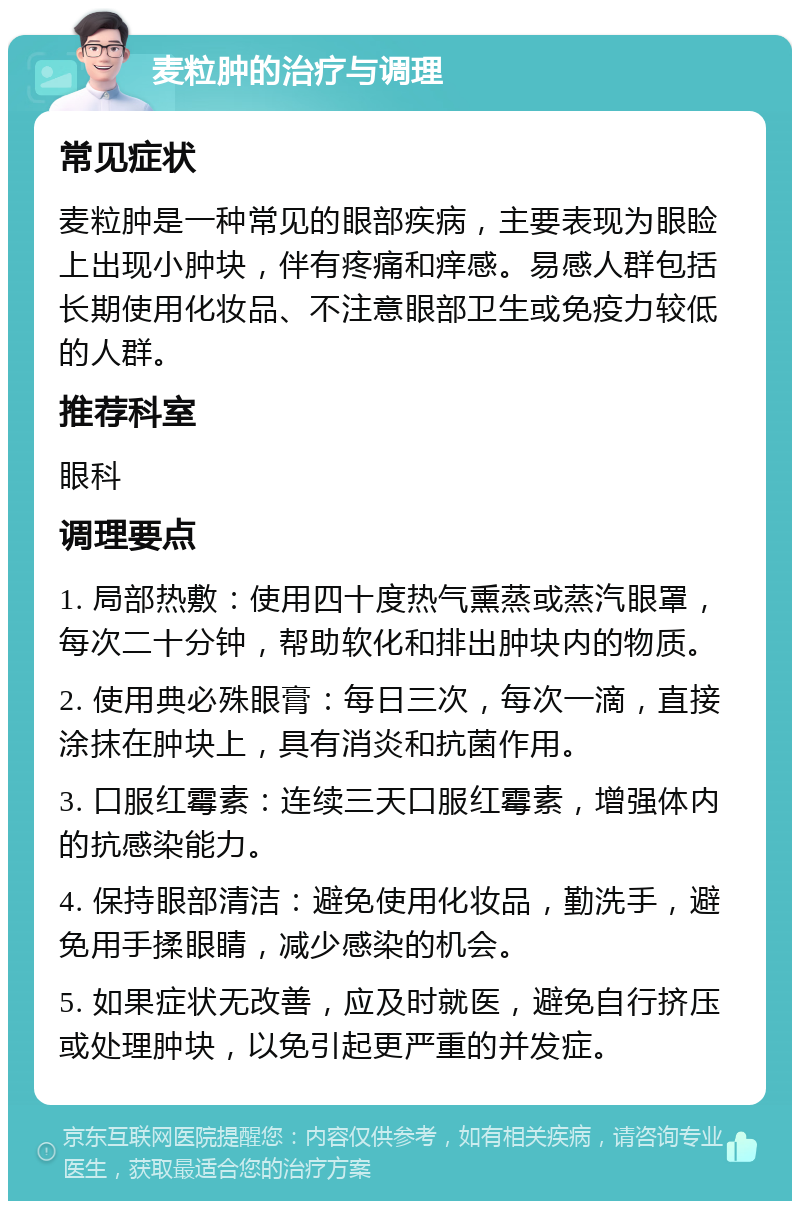 麦粒肿的治疗与调理 常见症状 麦粒肿是一种常见的眼部疾病，主要表现为眼睑上出现小肿块，伴有疼痛和痒感。易感人群包括长期使用化妆品、不注意眼部卫生或免疫力较低的人群。 推荐科室 眼科 调理要点 1. 局部热敷：使用四十度热气熏蒸或蒸汽眼罩，每次二十分钟，帮助软化和排出肿块内的物质。 2. 使用典必殊眼膏：每日三次，每次一滴，直接涂抹在肿块上，具有消炎和抗菌作用。 3. 口服红霉素：连续三天口服红霉素，增强体内的抗感染能力。 4. 保持眼部清洁：避免使用化妆品，勤洗手，避免用手揉眼睛，减少感染的机会。 5. 如果症状无改善，应及时就医，避免自行挤压或处理肿块，以免引起更严重的并发症。