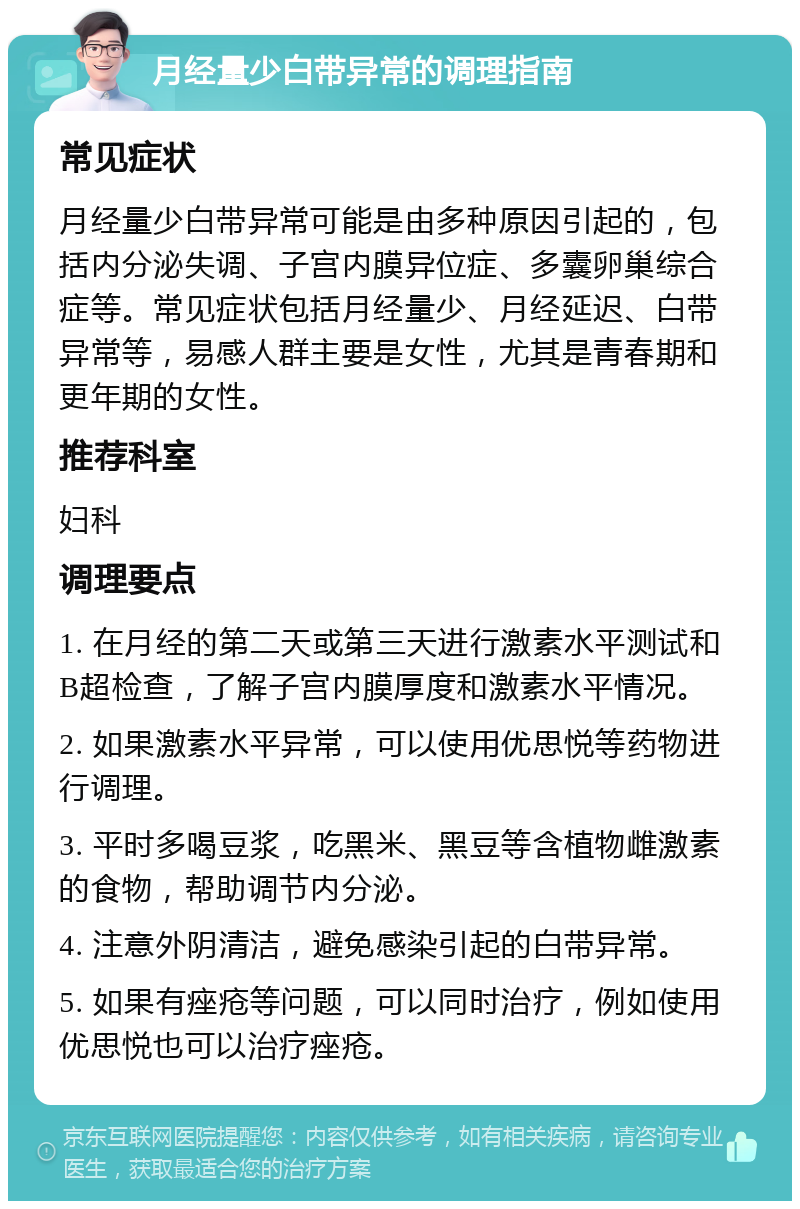 月经量少白带异常的调理指南 常见症状 月经量少白带异常可能是由多种原因引起的，包括内分泌失调、子宫内膜异位症、多囊卵巢综合症等。常见症状包括月经量少、月经延迟、白带异常等，易感人群主要是女性，尤其是青春期和更年期的女性。 推荐科室 妇科 调理要点 1. 在月经的第二天或第三天进行激素水平测试和B超检查，了解子宫内膜厚度和激素水平情况。 2. 如果激素水平异常，可以使用优思悦等药物进行调理。 3. 平时多喝豆浆，吃黑米、黑豆等含植物雌激素的食物，帮助调节内分泌。 4. 注意外阴清洁，避免感染引起的白带异常。 5. 如果有痤疮等问题，可以同时治疗，例如使用优思悦也可以治疗痤疮。