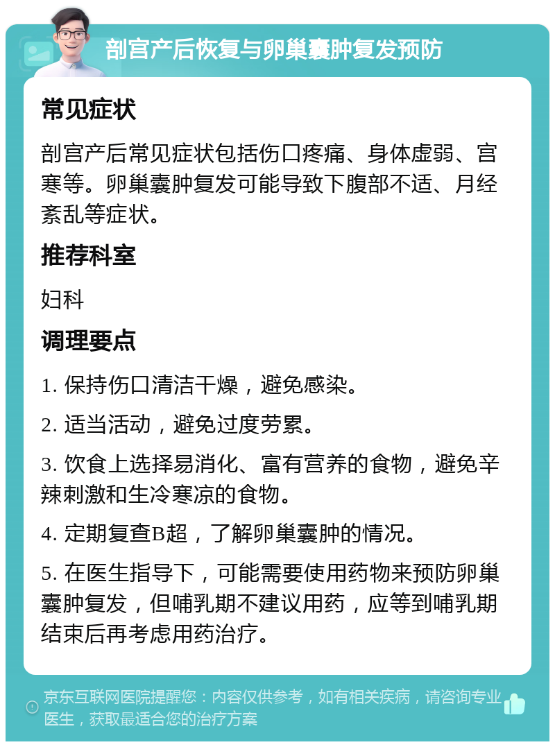 剖宫产后恢复与卵巢囊肿复发预防 常见症状 剖宫产后常见症状包括伤口疼痛、身体虚弱、宫寒等。卵巢囊肿复发可能导致下腹部不适、月经紊乱等症状。 推荐科室 妇科 调理要点 1. 保持伤口清洁干燥，避免感染。 2. 适当活动，避免过度劳累。 3. 饮食上选择易消化、富有营养的食物，避免辛辣刺激和生冷寒凉的食物。 4. 定期复查B超，了解卵巢囊肿的情况。 5. 在医生指导下，可能需要使用药物来预防卵巢囊肿复发，但哺乳期不建议用药，应等到哺乳期结束后再考虑用药治疗。