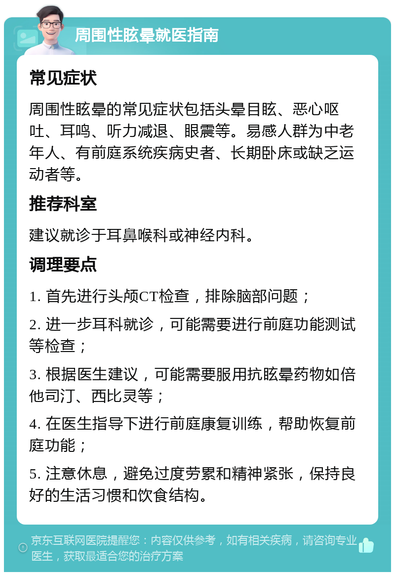 周围性眩晕就医指南 常见症状 周围性眩晕的常见症状包括头晕目眩、恶心呕吐、耳鸣、听力减退、眼震等。易感人群为中老年人、有前庭系统疾病史者、长期卧床或缺乏运动者等。 推荐科室 建议就诊于耳鼻喉科或神经内科。 调理要点 1. 首先进行头颅CT检查，排除脑部问题； 2. 进一步耳科就诊，可能需要进行前庭功能测试等检查； 3. 根据医生建议，可能需要服用抗眩晕药物如倍他司汀、西比灵等； 4. 在医生指导下进行前庭康复训练，帮助恢复前庭功能； 5. 注意休息，避免过度劳累和精神紧张，保持良好的生活习惯和饮食结构。