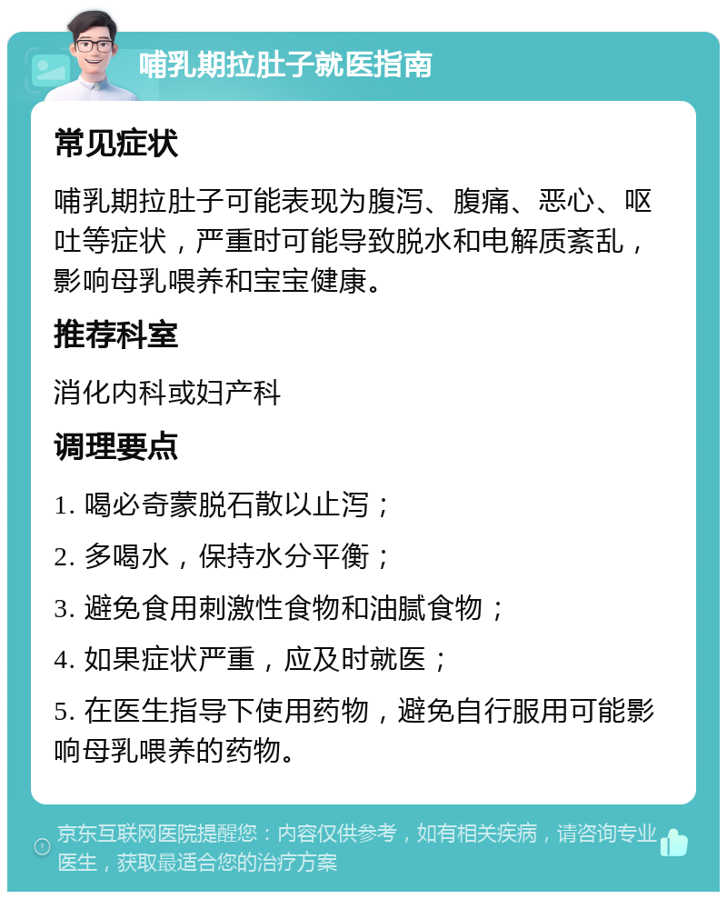 哺乳期拉肚子就医指南 常见症状 哺乳期拉肚子可能表现为腹泻、腹痛、恶心、呕吐等症状，严重时可能导致脱水和电解质紊乱，影响母乳喂养和宝宝健康。 推荐科室 消化内科或妇产科 调理要点 1. 喝必奇蒙脱石散以止泻； 2. 多喝水，保持水分平衡； 3. 避免食用刺激性食物和油腻食物； 4. 如果症状严重，应及时就医； 5. 在医生指导下使用药物，避免自行服用可能影响母乳喂养的药物。