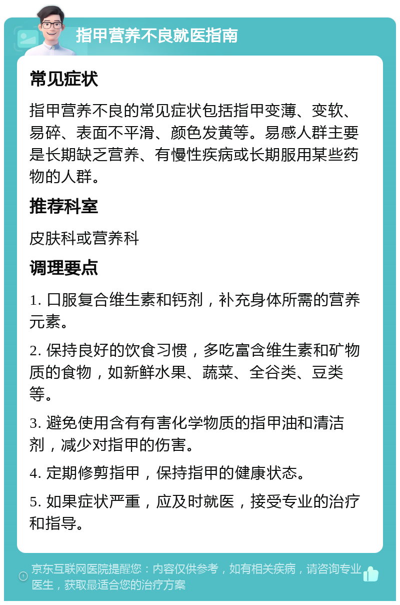 指甲营养不良就医指南 常见症状 指甲营养不良的常见症状包括指甲变薄、变软、易碎、表面不平滑、颜色发黄等。易感人群主要是长期缺乏营养、有慢性疾病或长期服用某些药物的人群。 推荐科室 皮肤科或营养科 调理要点 1. 口服复合维生素和钙剂，补充身体所需的营养元素。 2. 保持良好的饮食习惯，多吃富含维生素和矿物质的食物，如新鲜水果、蔬菜、全谷类、豆类等。 3. 避免使用含有有害化学物质的指甲油和清洁剂，减少对指甲的伤害。 4. 定期修剪指甲，保持指甲的健康状态。 5. 如果症状严重，应及时就医，接受专业的治疗和指导。