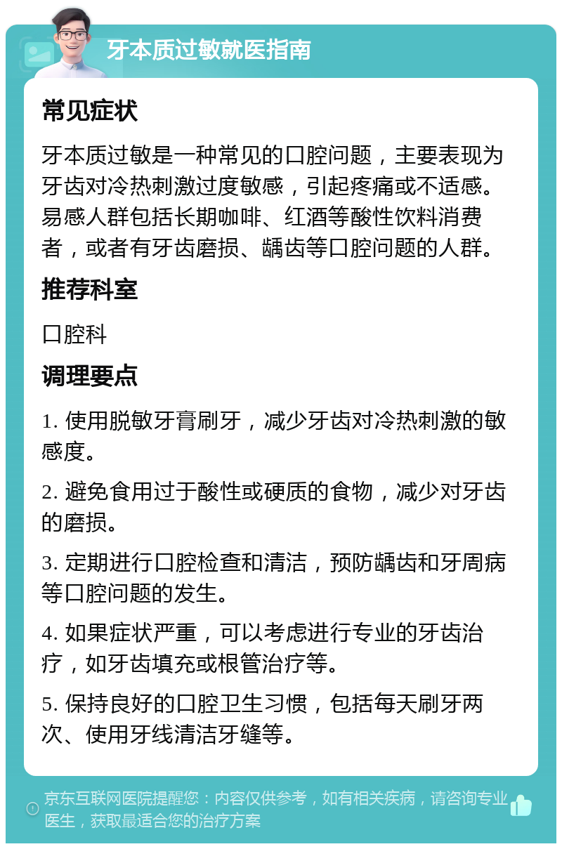 牙本质过敏就医指南 常见症状 牙本质过敏是一种常见的口腔问题，主要表现为牙齿对冷热刺激过度敏感，引起疼痛或不适感。易感人群包括长期咖啡、红酒等酸性饮料消费者，或者有牙齿磨损、龋齿等口腔问题的人群。 推荐科室 口腔科 调理要点 1. 使用脱敏牙膏刷牙，减少牙齿对冷热刺激的敏感度。 2. 避免食用过于酸性或硬质的食物，减少对牙齿的磨损。 3. 定期进行口腔检查和清洁，预防龋齿和牙周病等口腔问题的发生。 4. 如果症状严重，可以考虑进行专业的牙齿治疗，如牙齿填充或根管治疗等。 5. 保持良好的口腔卫生习惯，包括每天刷牙两次、使用牙线清洁牙缝等。