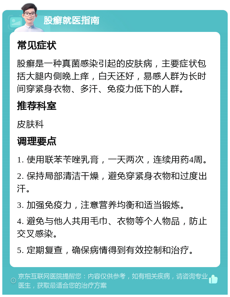 股癣就医指南 常见症状 股癣是一种真菌感染引起的皮肤病，主要症状包括大腿内侧晚上痒，白天还好，易感人群为长时间穿紧身衣物、多汗、免疫力低下的人群。 推荐科室 皮肤科 调理要点 1. 使用联苯苄唑乳膏，一天两次，连续用药4周。 2. 保持局部清洁干燥，避免穿紧身衣物和过度出汗。 3. 加强免疫力，注意营养均衡和适当锻炼。 4. 避免与他人共用毛巾、衣物等个人物品，防止交叉感染。 5. 定期复查，确保病情得到有效控制和治疗。