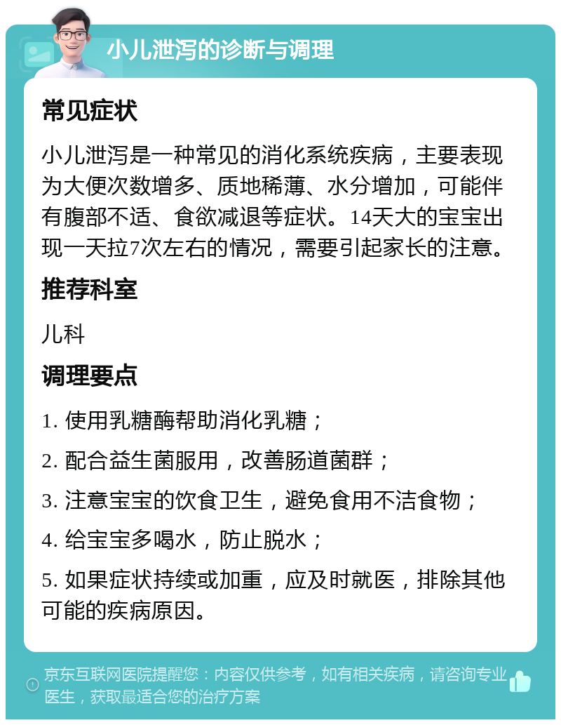 小儿泄泻的诊断与调理 常见症状 小儿泄泻是一种常见的消化系统疾病，主要表现为大便次数增多、质地稀薄、水分增加，可能伴有腹部不适、食欲减退等症状。14天大的宝宝出现一天拉7次左右的情况，需要引起家长的注意。 推荐科室 儿科 调理要点 1. 使用乳糖酶帮助消化乳糖； 2. 配合益生菌服用，改善肠道菌群； 3. 注意宝宝的饮食卫生，避免食用不洁食物； 4. 给宝宝多喝水，防止脱水； 5. 如果症状持续或加重，应及时就医，排除其他可能的疾病原因。