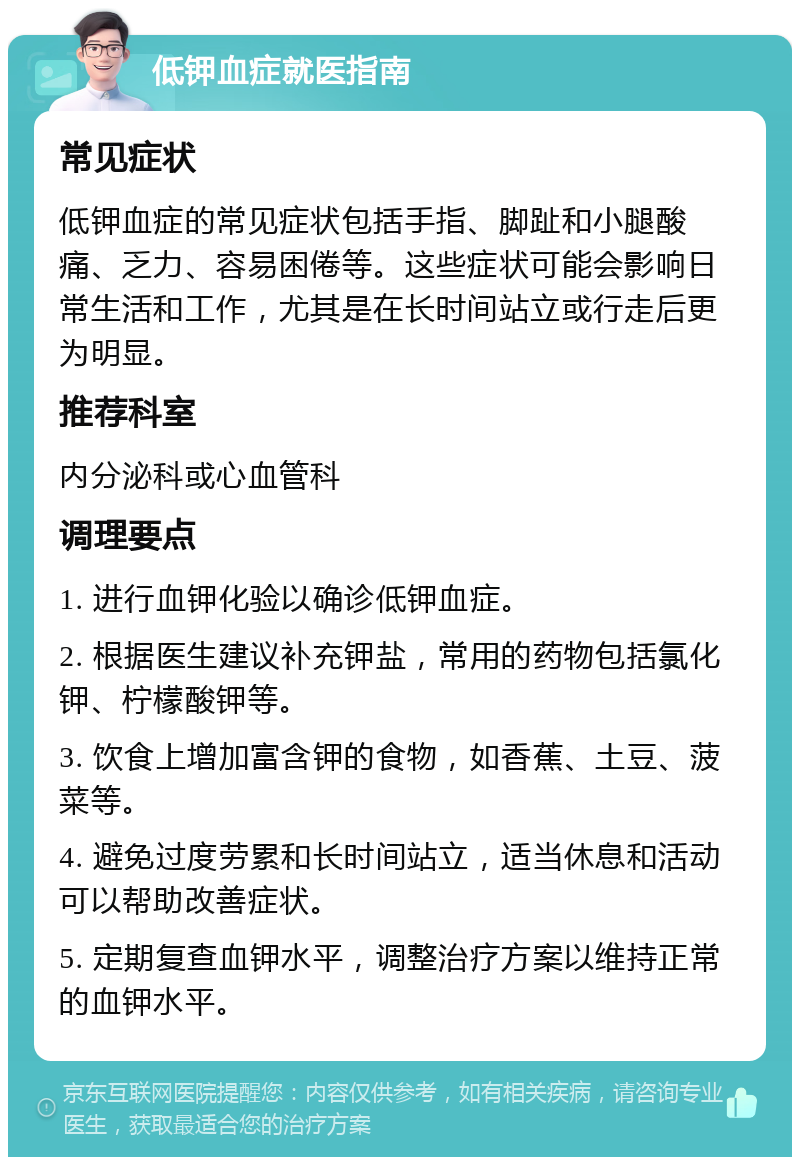 低钾血症就医指南 常见症状 低钾血症的常见症状包括手指、脚趾和小腿酸痛、乏力、容易困倦等。这些症状可能会影响日常生活和工作，尤其是在长时间站立或行走后更为明显。 推荐科室 内分泌科或心血管科 调理要点 1. 进行血钾化验以确诊低钾血症。 2. 根据医生建议补充钾盐，常用的药物包括氯化钾、柠檬酸钾等。 3. 饮食上增加富含钾的食物，如香蕉、土豆、菠菜等。 4. 避免过度劳累和长时间站立，适当休息和活动可以帮助改善症状。 5. 定期复查血钾水平，调整治疗方案以维持正常的血钾水平。