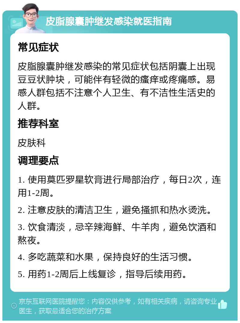 皮脂腺囊肿继发感染就医指南 常见症状 皮脂腺囊肿继发感染的常见症状包括阴囊上出现豆豆状肿块，可能伴有轻微的瘙痒或疼痛感。易感人群包括不注意个人卫生、有不洁性生活史的人群。 推荐科室 皮肤科 调理要点 1. 使用莫匹罗星软膏进行局部治疗，每日2次，连用1-2周。 2. 注意皮肤的清洁卫生，避免搔抓和热水烫洗。 3. 饮食清淡，忌辛辣海鲜、牛羊肉，避免饮酒和熬夜。 4. 多吃蔬菜和水果，保持良好的生活习惯。 5. 用药1-2周后上线复诊，指导后续用药。