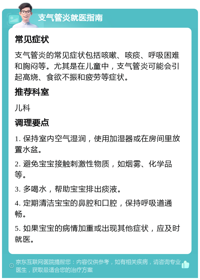 支气管炎就医指南 常见症状 支气管炎的常见症状包括咳嗽、咳痰、呼吸困难和胸闷等。尤其是在儿童中，支气管炎可能会引起高烧、食欲不振和疲劳等症状。 推荐科室 儿科 调理要点 1. 保持室内空气湿润，使用加湿器或在房间里放置水盆。 2. 避免宝宝接触刺激性物质，如烟雾、化学品等。 3. 多喝水，帮助宝宝排出痰液。 4. 定期清洁宝宝的鼻腔和口腔，保持呼吸道通畅。 5. 如果宝宝的病情加重或出现其他症状，应及时就医。