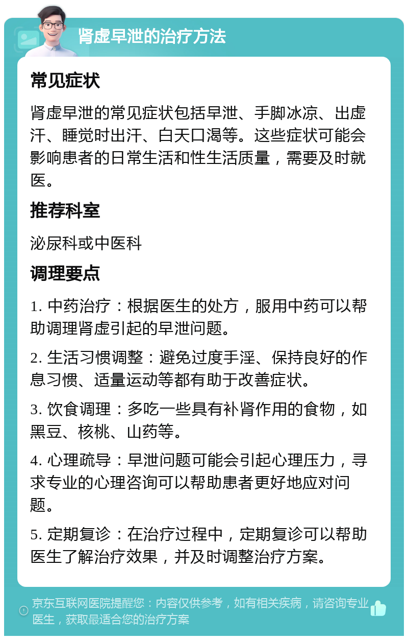 肾虚早泄的治疗方法 常见症状 肾虚早泄的常见症状包括早泄、手脚冰凉、出虚汗、睡觉时出汗、白天口渴等。这些症状可能会影响患者的日常生活和性生活质量，需要及时就医。 推荐科室 泌尿科或中医科 调理要点 1. 中药治疗：根据医生的处方，服用中药可以帮助调理肾虚引起的早泄问题。 2. 生活习惯调整：避免过度手淫、保持良好的作息习惯、适量运动等都有助于改善症状。 3. 饮食调理：多吃一些具有补肾作用的食物，如黑豆、核桃、山药等。 4. 心理疏导：早泄问题可能会引起心理压力，寻求专业的心理咨询可以帮助患者更好地应对问题。 5. 定期复诊：在治疗过程中，定期复诊可以帮助医生了解治疗效果，并及时调整治疗方案。