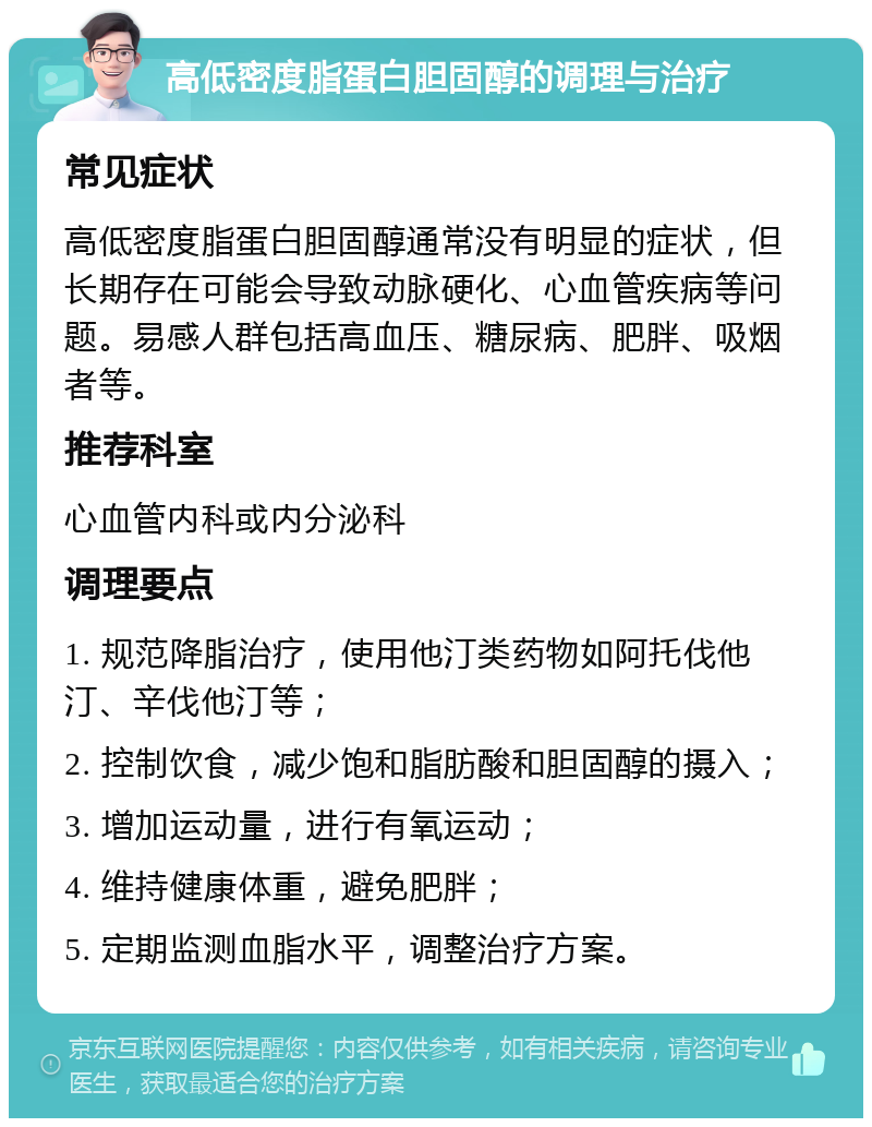 高低密度脂蛋白胆固醇的调理与治疗 常见症状 高低密度脂蛋白胆固醇通常没有明显的症状，但长期存在可能会导致动脉硬化、心血管疾病等问题。易感人群包括高血压、糖尿病、肥胖、吸烟者等。 推荐科室 心血管内科或内分泌科 调理要点 1. 规范降脂治疗，使用他汀类药物如阿托伐他汀、辛伐他汀等； 2. 控制饮食，减少饱和脂肪酸和胆固醇的摄入； 3. 增加运动量，进行有氧运动； 4. 维持健康体重，避免肥胖； 5. 定期监测血脂水平，调整治疗方案。