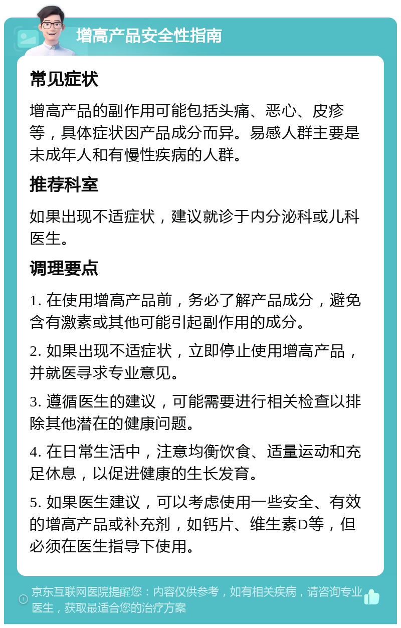 增高产品安全性指南 常见症状 增高产品的副作用可能包括头痛、恶心、皮疹等，具体症状因产品成分而异。易感人群主要是未成年人和有慢性疾病的人群。 推荐科室 如果出现不适症状，建议就诊于内分泌科或儿科医生。 调理要点 1. 在使用增高产品前，务必了解产品成分，避免含有激素或其他可能引起副作用的成分。 2. 如果出现不适症状，立即停止使用增高产品，并就医寻求专业意见。 3. 遵循医生的建议，可能需要进行相关检查以排除其他潜在的健康问题。 4. 在日常生活中，注意均衡饮食、适量运动和充足休息，以促进健康的生长发育。 5. 如果医生建议，可以考虑使用一些安全、有效的增高产品或补充剂，如钙片、维生素D等，但必须在医生指导下使用。