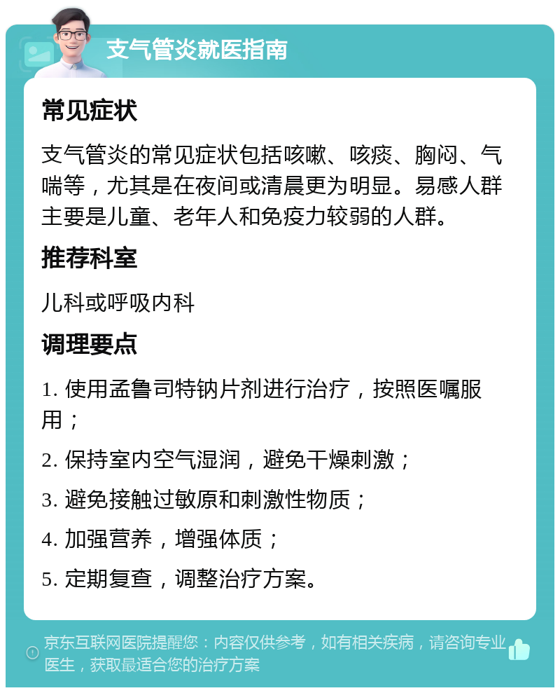 支气管炎就医指南 常见症状 支气管炎的常见症状包括咳嗽、咳痰、胸闷、气喘等，尤其是在夜间或清晨更为明显。易感人群主要是儿童、老年人和免疫力较弱的人群。 推荐科室 儿科或呼吸内科 调理要点 1. 使用孟鲁司特钠片剂进行治疗，按照医嘱服用； 2. 保持室内空气湿润，避免干燥刺激； 3. 避免接触过敏原和刺激性物质； 4. 加强营养，增强体质； 5. 定期复查，调整治疗方案。