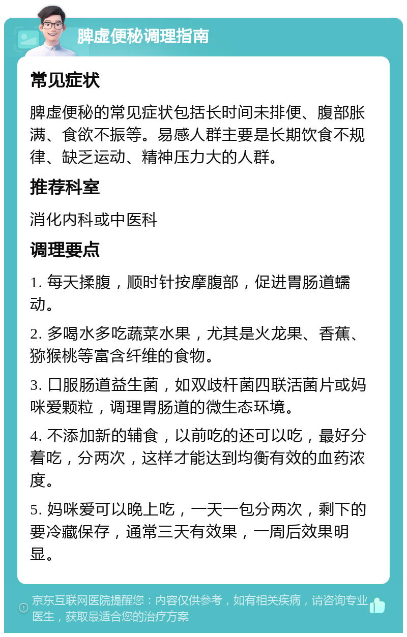 脾虚便秘调理指南 常见症状 脾虚便秘的常见症状包括长时间未排便、腹部胀满、食欲不振等。易感人群主要是长期饮食不规律、缺乏运动、精神压力大的人群。 推荐科室 消化内科或中医科 调理要点 1. 每天揉腹，顺时针按摩腹部，促进胃肠道蠕动。 2. 多喝水多吃蔬菜水果，尤其是火龙果、香蕉、猕猴桃等富含纤维的食物。 3. 口服肠道益生菌，如双歧杆菌四联活菌片或妈咪爱颗粒，调理胃肠道的微生态环境。 4. 不添加新的辅食，以前吃的还可以吃，最好分着吃，分两次，这样才能达到均衡有效的血药浓度。 5. 妈咪爱可以晚上吃，一天一包分两次，剩下的要冷藏保存，通常三天有效果，一周后效果明显。