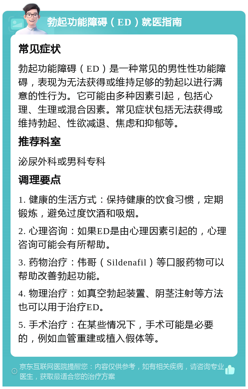 勃起功能障碍（ED）就医指南 常见症状 勃起功能障碍（ED）是一种常见的男性性功能障碍，表现为无法获得或维持足够的勃起以进行满意的性行为。它可能由多种因素引起，包括心理、生理或混合因素。常见症状包括无法获得或维持勃起、性欲减退、焦虑和抑郁等。 推荐科室 泌尿外科或男科专科 调理要点 1. 健康的生活方式：保持健康的饮食习惯，定期锻炼，避免过度饮酒和吸烟。 2. 心理咨询：如果ED是由心理因素引起的，心理咨询可能会有所帮助。 3. 药物治疗：伟哥（Sildenafil）等口服药物可以帮助改善勃起功能。 4. 物理治疗：如真空勃起装置、阴茎注射等方法也可以用于治疗ED。 5. 手术治疗：在某些情况下，手术可能是必要的，例如血管重建或植入假体等。