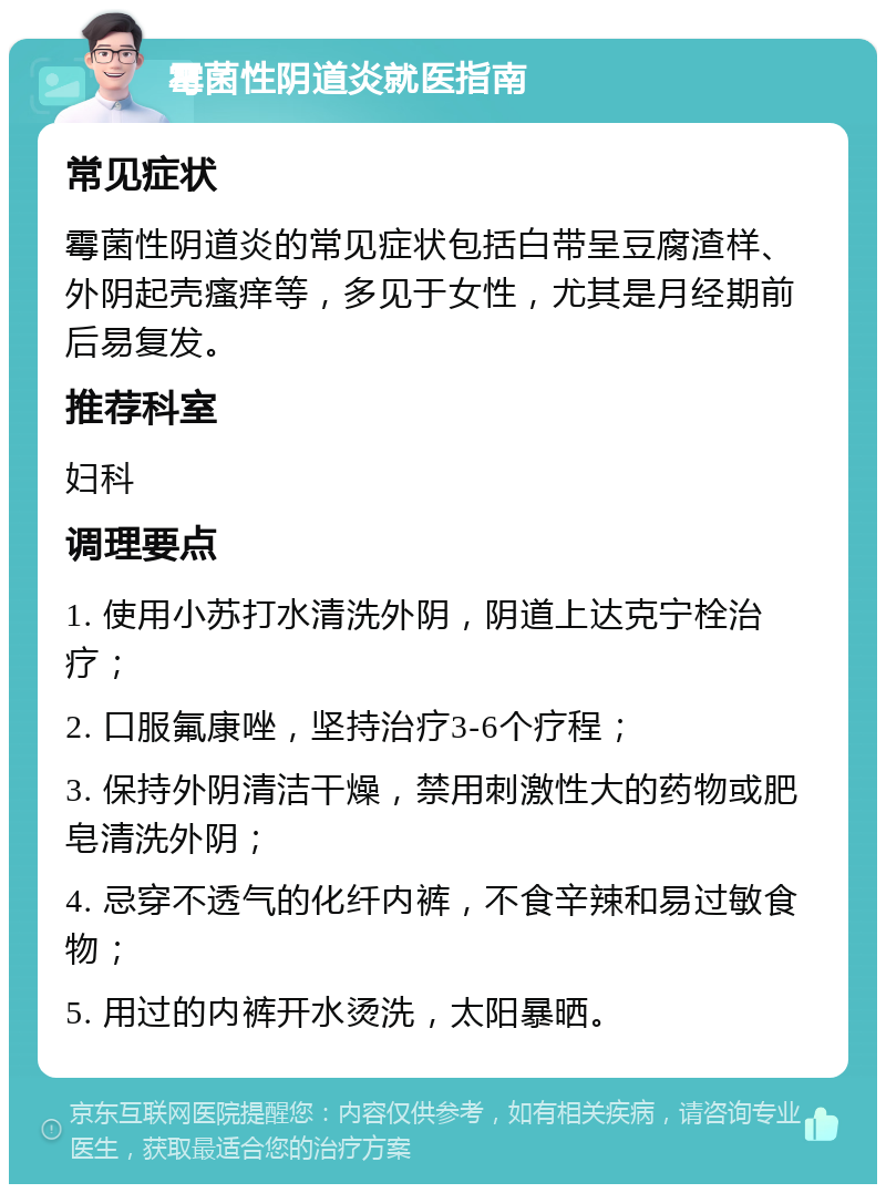 霉菌性阴道炎就医指南 常见症状 霉菌性阴道炎的常见症状包括白带呈豆腐渣样、外阴起壳瘙痒等，多见于女性，尤其是月经期前后易复发。 推荐科室 妇科 调理要点 1. 使用小苏打水清洗外阴，阴道上达克宁栓治疗； 2. 口服氟康唑，坚持治疗3-6个疗程； 3. 保持外阴清洁干燥，禁用刺激性大的药物或肥皂清洗外阴； 4. 忌穿不透气的化纤内裤，不食辛辣和易过敏食物； 5. 用过的内裤开水烫洗，太阳暴晒。