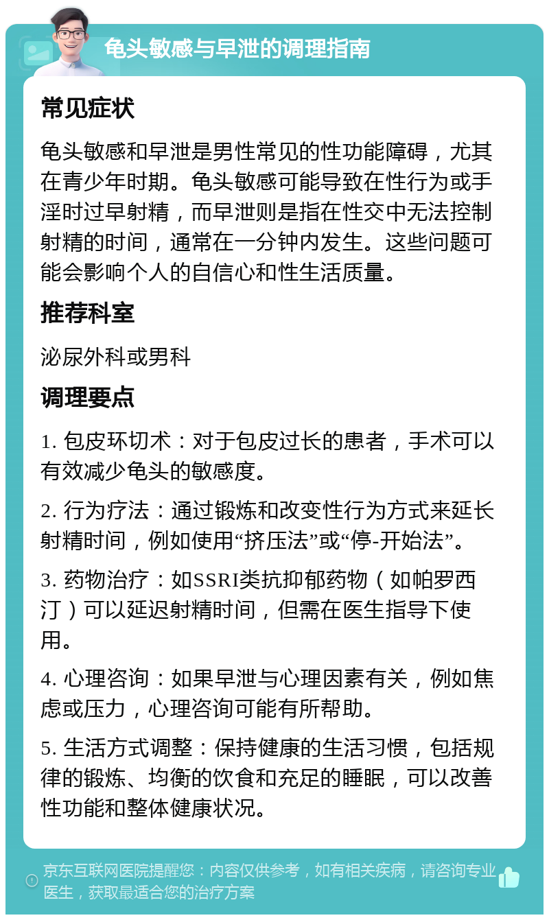 龟头敏感与早泄的调理指南 常见症状 龟头敏感和早泄是男性常见的性功能障碍，尤其在青少年时期。龟头敏感可能导致在性行为或手淫时过早射精，而早泄则是指在性交中无法控制射精的时间，通常在一分钟内发生。这些问题可能会影响个人的自信心和性生活质量。 推荐科室 泌尿外科或男科 调理要点 1. 包皮环切术：对于包皮过长的患者，手术可以有效减少龟头的敏感度。 2. 行为疗法：通过锻炼和改变性行为方式来延长射精时间，例如使用“挤压法”或“停-开始法”。 3. 药物治疗：如SSRI类抗抑郁药物（如帕罗西汀）可以延迟射精时间，但需在医生指导下使用。 4. 心理咨询：如果早泄与心理因素有关，例如焦虑或压力，心理咨询可能有所帮助。 5. 生活方式调整：保持健康的生活习惯，包括规律的锻炼、均衡的饮食和充足的睡眠，可以改善性功能和整体健康状况。