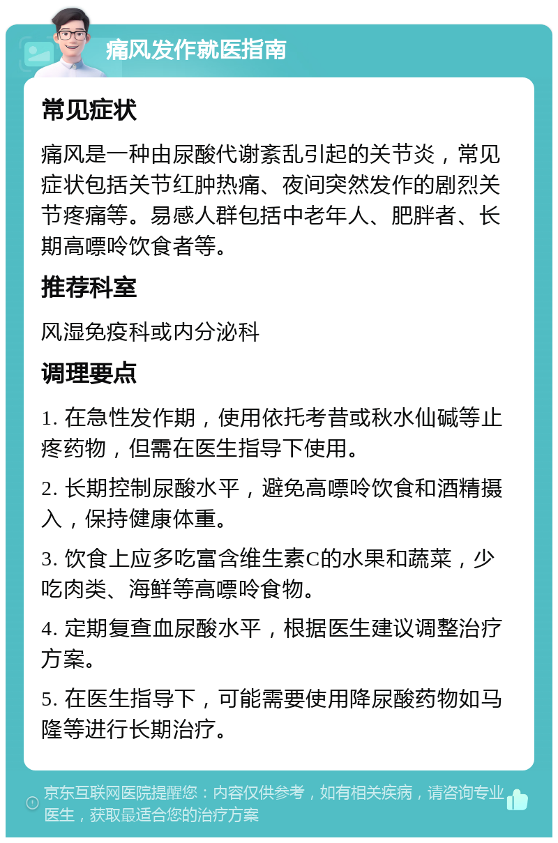 痛风发作就医指南 常见症状 痛风是一种由尿酸代谢紊乱引起的关节炎，常见症状包括关节红肿热痛、夜间突然发作的剧烈关节疼痛等。易感人群包括中老年人、肥胖者、长期高嘌呤饮食者等。 推荐科室 风湿免疫科或内分泌科 调理要点 1. 在急性发作期，使用依托考昔或秋水仙碱等止疼药物，但需在医生指导下使用。 2. 长期控制尿酸水平，避免高嘌呤饮食和酒精摄入，保持健康体重。 3. 饮食上应多吃富含维生素C的水果和蔬菜，少吃肉类、海鲜等高嘌呤食物。 4. 定期复查血尿酸水平，根据医生建议调整治疗方案。 5. 在医生指导下，可能需要使用降尿酸药物如马隆等进行长期治疗。