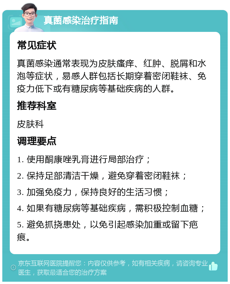 真菌感染治疗指南 常见症状 真菌感染通常表现为皮肤瘙痒、红肿、脱屑和水泡等症状，易感人群包括长期穿着密闭鞋袜、免疫力低下或有糖尿病等基础疾病的人群。 推荐科室 皮肤科 调理要点 1. 使用酮康唑乳膏进行局部治疗； 2. 保持足部清洁干燥，避免穿着密闭鞋袜； 3. 加强免疫力，保持良好的生活习惯； 4. 如果有糖尿病等基础疾病，需积极控制血糖； 5. 避免抓挠患处，以免引起感染加重或留下疤痕。