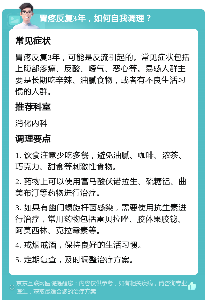 胃疼反复3年，如何自我调理？ 常见症状 胃疼反复3年，可能是反流引起的。常见症状包括上腹部疼痛、反酸、嗳气、恶心等。易感人群主要是长期吃辛辣、油腻食物，或者有不良生活习惯的人群。 推荐科室 消化内科 调理要点 1. 饮食注意少吃多餐，避免油腻、咖啡、浓茶、巧克力、甜食等刺激性食物。 2. 药物上可以使用富马酸伏诺拉生、硫糖铝、曲美布汀等药物进行治疗。 3. 如果有幽门螺旋杆菌感染，需要使用抗生素进行治疗，常用药物包括雷贝拉唑、胶体果胶铋、阿莫西林、克拉霉素等。 4. 戒烟戒酒，保持良好的生活习惯。 5. 定期复查，及时调整治疗方案。