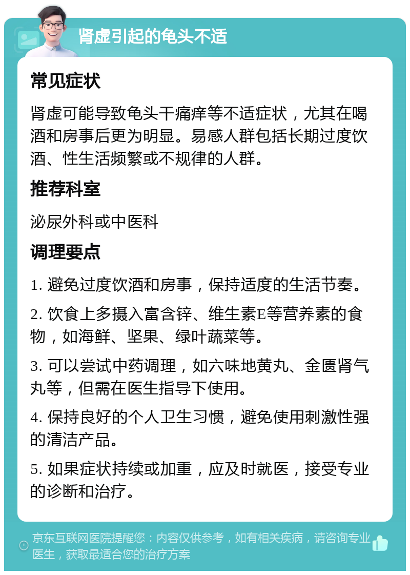 肾虚引起的龟头不适 常见症状 肾虚可能导致龟头干痛痒等不适症状，尤其在喝酒和房事后更为明显。易感人群包括长期过度饮酒、性生活频繁或不规律的人群。 推荐科室 泌尿外科或中医科 调理要点 1. 避免过度饮酒和房事，保持适度的生活节奏。 2. 饮食上多摄入富含锌、维生素E等营养素的食物，如海鲜、坚果、绿叶蔬菜等。 3. 可以尝试中药调理，如六味地黄丸、金匮肾气丸等，但需在医生指导下使用。 4. 保持良好的个人卫生习惯，避免使用刺激性强的清洁产品。 5. 如果症状持续或加重，应及时就医，接受专业的诊断和治疗。