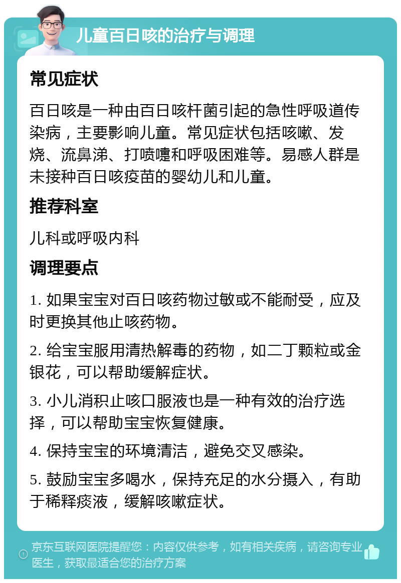 儿童百日咳的治疗与调理 常见症状 百日咳是一种由百日咳杆菌引起的急性呼吸道传染病，主要影响儿童。常见症状包括咳嗽、发烧、流鼻涕、打喷嚏和呼吸困难等。易感人群是未接种百日咳疫苗的婴幼儿和儿童。 推荐科室 儿科或呼吸内科 调理要点 1. 如果宝宝对百日咳药物过敏或不能耐受，应及时更换其他止咳药物。 2. 给宝宝服用清热解毒的药物，如二丁颗粒或金银花，可以帮助缓解症状。 3. 小儿消积止咳口服液也是一种有效的治疗选择，可以帮助宝宝恢复健康。 4. 保持宝宝的环境清洁，避免交叉感染。 5. 鼓励宝宝多喝水，保持充足的水分摄入，有助于稀释痰液，缓解咳嗽症状。