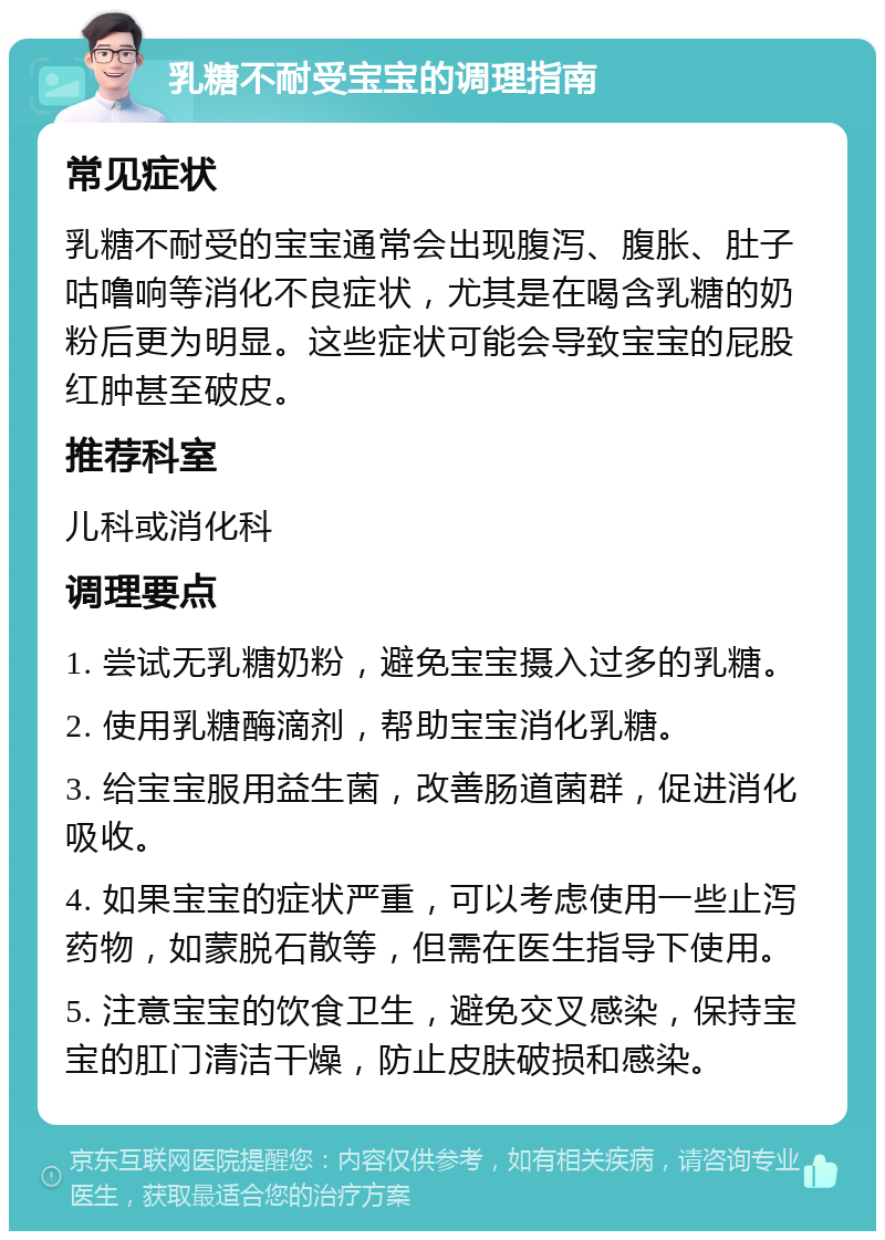 乳糖不耐受宝宝的调理指南 常见症状 乳糖不耐受的宝宝通常会出现腹泻、腹胀、肚子咕噜响等消化不良症状，尤其是在喝含乳糖的奶粉后更为明显。这些症状可能会导致宝宝的屁股红肿甚至破皮。 推荐科室 儿科或消化科 调理要点 1. 尝试无乳糖奶粉，避免宝宝摄入过多的乳糖。 2. 使用乳糖酶滴剂，帮助宝宝消化乳糖。 3. 给宝宝服用益生菌，改善肠道菌群，促进消化吸收。 4. 如果宝宝的症状严重，可以考虑使用一些止泻药物，如蒙脱石散等，但需在医生指导下使用。 5. 注意宝宝的饮食卫生，避免交叉感染，保持宝宝的肛门清洁干燥，防止皮肤破损和感染。